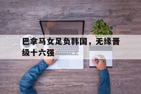 关于巴拿马女足负韩国，无缘晋级十六强的信息