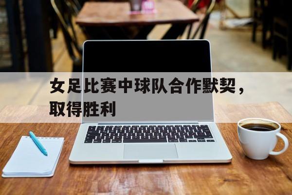 女足比赛中球队合作默契，取得胜利的简单介绍