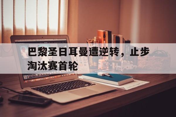 关于巴黎圣日耳曼遭逆转，止步淘汰赛首轮的信息