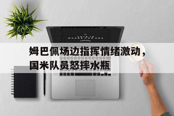 姆巴佩场边指挥情绪激动，国米队员怒摔水瓶