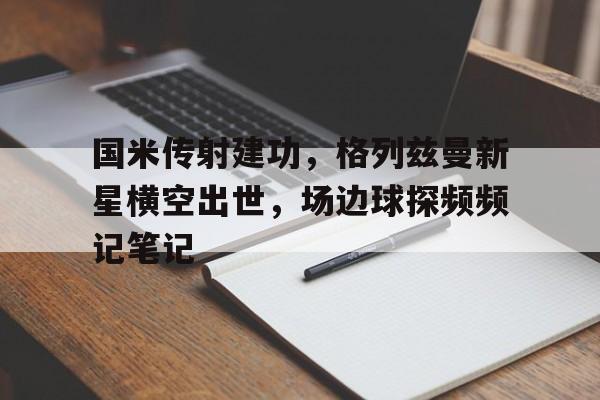 国米传射建功，格列兹曼新星横空出世，场边球探频频记笔记