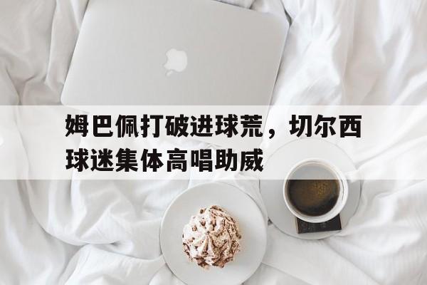 姆巴佩打破进球荒，切尔西球迷集体高唱助威