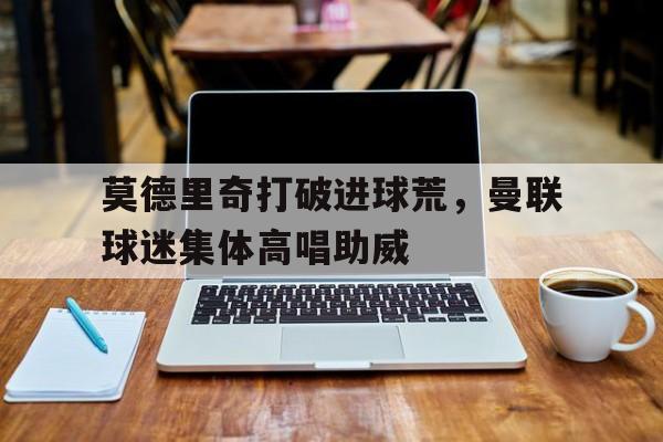 莫德里奇打破进球荒，曼联球迷集体高唱助威托特纳姆热刺足球俱乐部