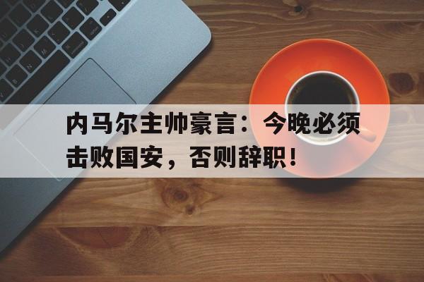 内马尔主帅豪言：今晚必须击败国安，否则辞职！濒死的国足最终还是拔管了