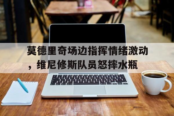 莫德里奇场边指挥情绪激动，维尼修斯队员怒摔水瓶